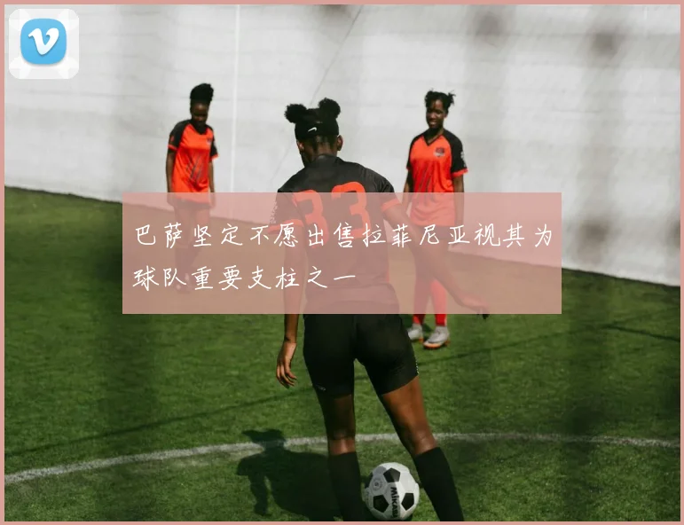 巴萨坚定不愿出售拉菲尼亚视其为球队重要支柱之一