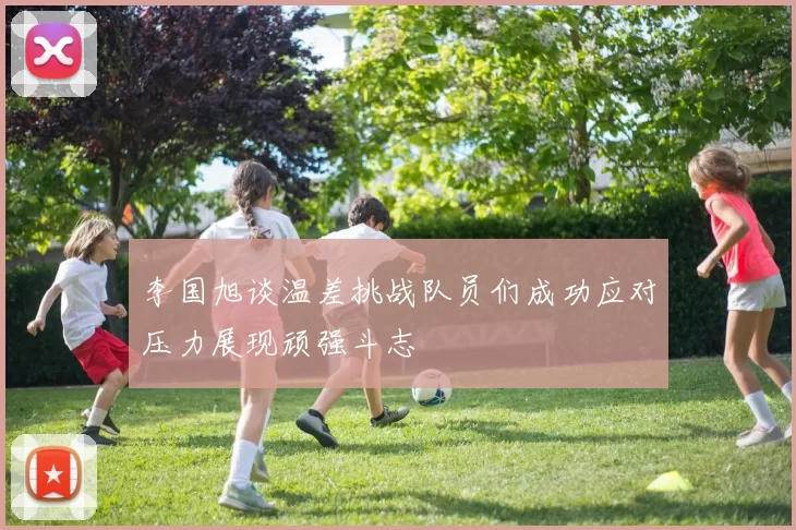 李国旭谈温差挑战队员们成功应对压力展现顽强斗志