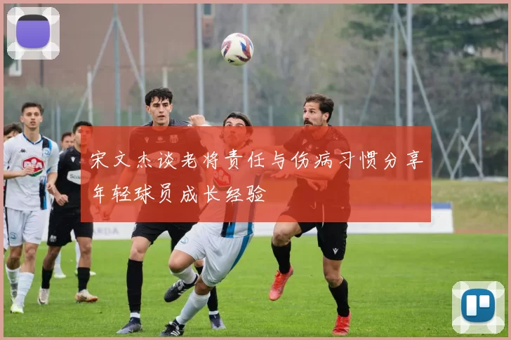 宋文杰谈老将责任与伤病习惯分享年轻球员成长经验