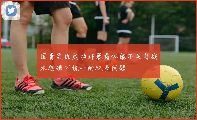 国青复仇成功却暴露体能不足与战术思想不统一的双重问题