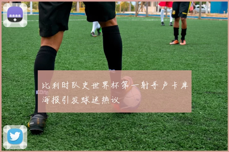 比利时队史世界杯第一射手卢卡库海报引发球迷热议