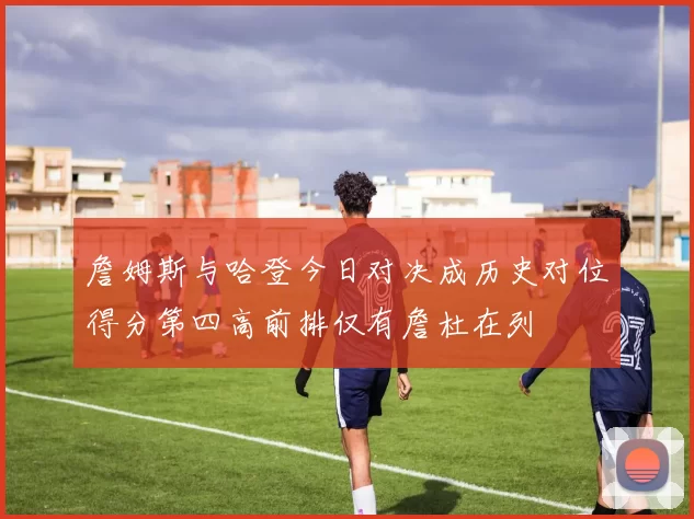 詹姆斯与哈登今日对决成历史对位得分第四高前排仅有詹杜在列