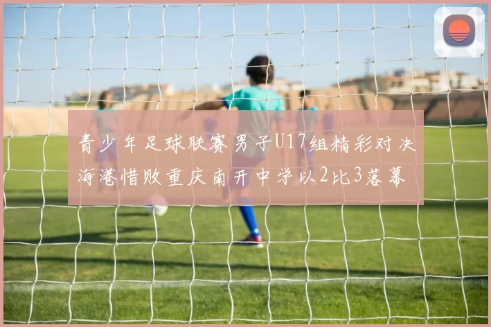 青少年足球联赛男子U17组精彩对决海港惜败重庆南开中学以2比3落幕