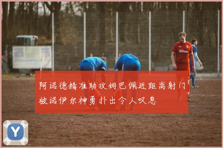 阿诺德精准助攻姆巴佩近距离射门被诺伊尔神勇扑出令人叹息