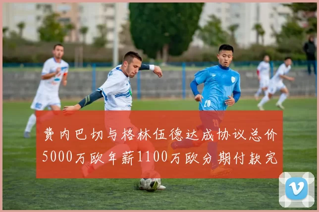 费内巴切与格林伍德达成协议总价5000万欧年薪1100万欧分期付款完成交易