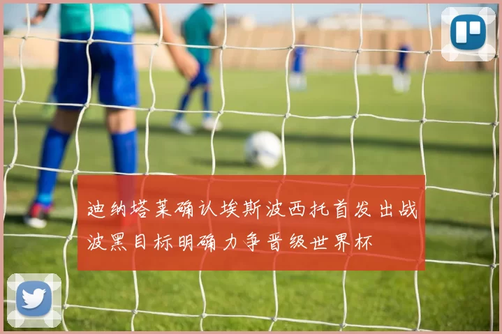 迪纳塔莱确认埃斯波西托首发出战波黑目标明确力争晋级世界杯