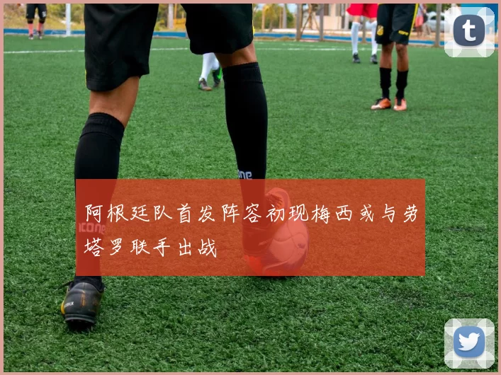 阿根廷队首发阵容初现梅西或与劳塔罗联手出战