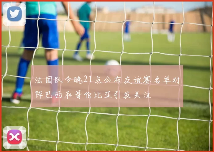 法国队今晚21点公布友谊赛名单对阵巴西和哥伦比亚引发关注