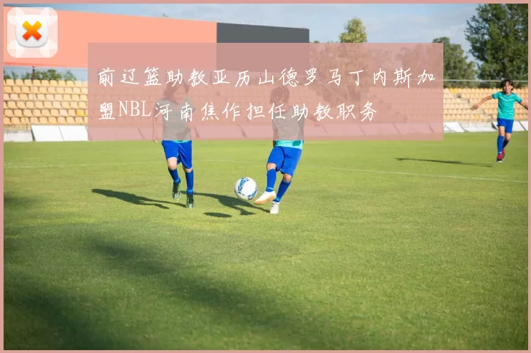 前辽篮助教亚历山德罗马丁内斯加盟NBL河南焦作担任助教职务