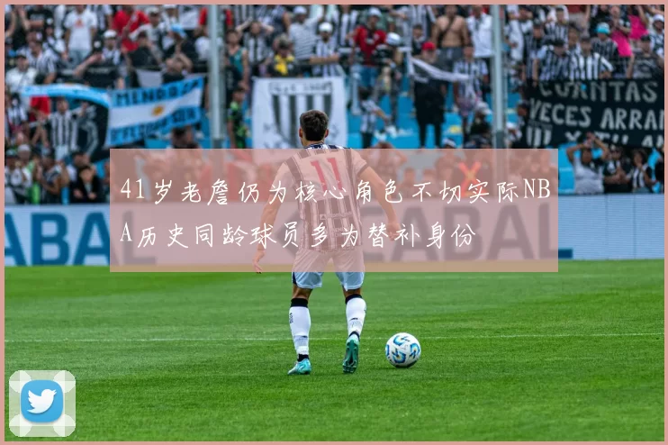 41岁老詹仍为核心角色不切实际NBA历史同龄球员多为替补身份