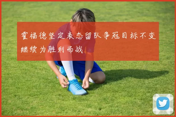 霍福德坚定表态留队争冠目标不变继续为胜利而战