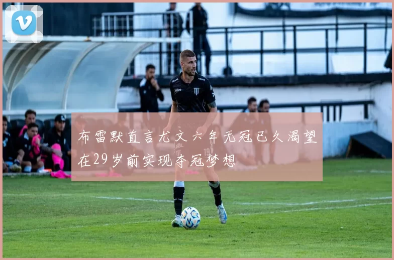 布雷默直言尤文六年无冠已久渴望在29岁前实现夺冠梦想