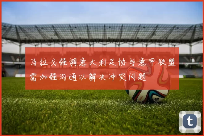 马拉戈强调意大利足协与意甲联盟需加强沟通以解决冲突问题