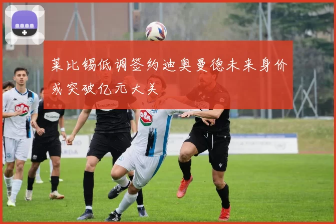 莱比锡低调签约迪奥曼德未来身价或突破亿元大关