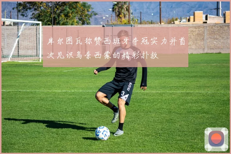 库尔图瓦称赞西班牙夺冠实力并首次见识乌奈西蒙的精彩扑救