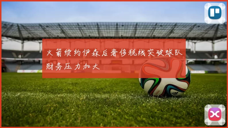 火箭续约伊森后奢侈税线突破球队财务压力加大