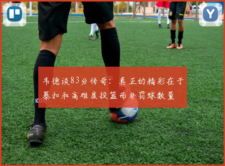 韦德谈83分传奇：真正的精彩在于暴扣和高难度投篮而非罚球数量