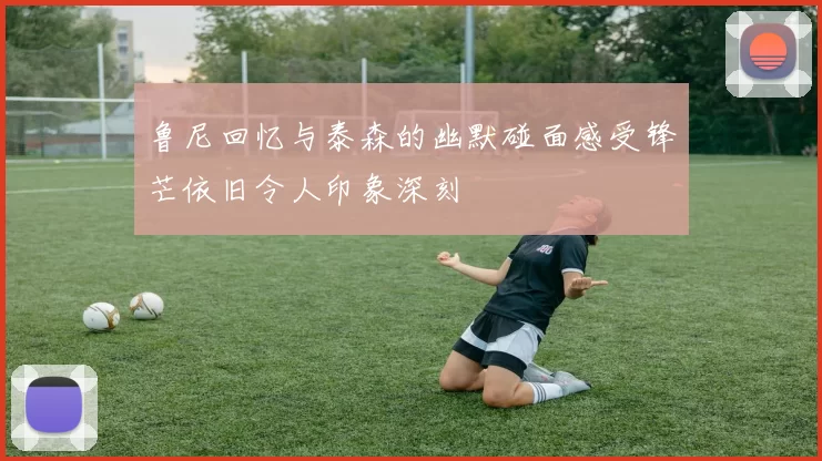 鲁尼回忆与泰森的幽默碰面感受锋芒依旧令人印象深刻