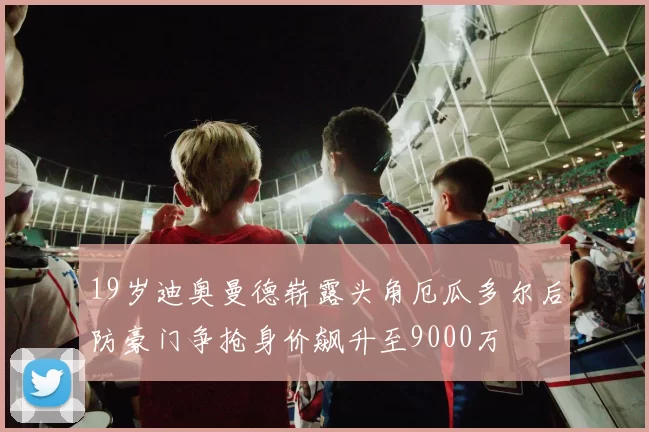 19岁迪奥曼德崭露头角厄瓜多尔后防豪门争抢身价飙升至9000万