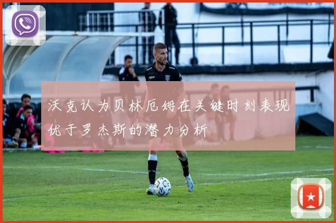 沃克认为贝林厄姆在关键时刻表现优于罗杰斯的潜力分析