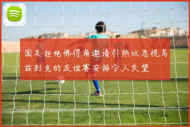 国足拒绝佛得角邀请引热议忽视乌兹别克的友谊赛安排令人失望