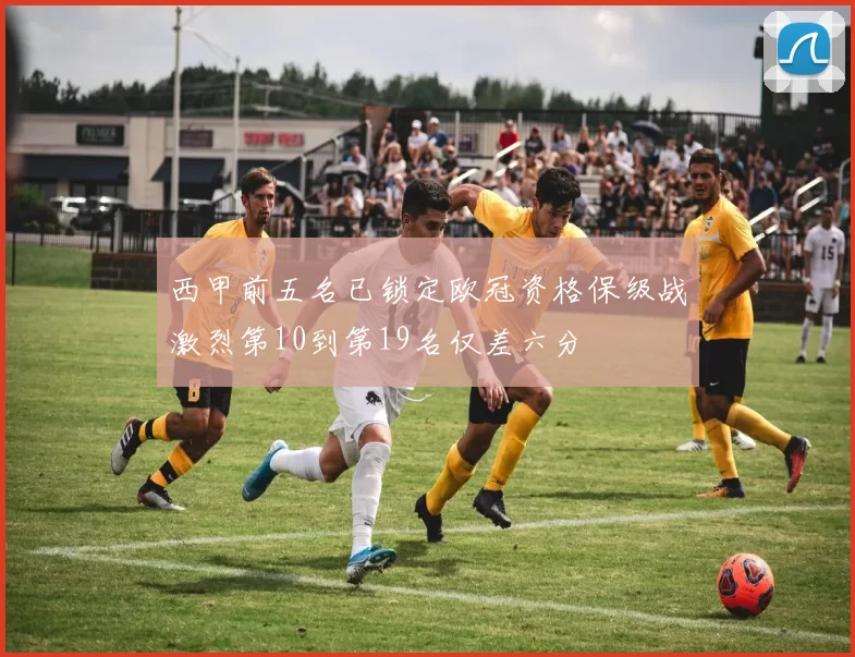 西甲前五名已锁定欧冠资格保级战激烈第10到第19名仅差六分